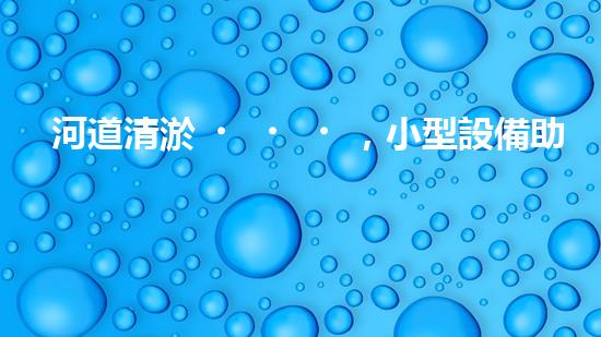 河道清淤，小型設備助力高效施工